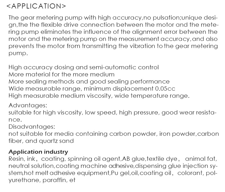 The gear metering pump with high accuracy,no pulsation;unique desi- gn,the the flexible drive connection between the motor and the mete- ring pump eliminates the influence of the alignment error between the motor and the metering pump on the measurement accuracy,and also prevents the motor from transmitting the vibration to the gear metering pump.  High accuracy dosing and semi-automatic control More material for the more medium More sealing methods and good sealing performance Wide measurable range, minimum displacement 0.05cc High measurable medium viscosity, wide temperature range.Advantages: suitable for high viscosity, low speed, high pressure, good wear resista- nce. Disadvantages: not suitable for media containing carbon powder, iron powder,carbon fiber, and quartz sand.Application industry Resin, ink，coating, spinning oil agent,AB glue,textile dye， animal fat, neutral solution,coating machine adhesive,dispensing glue injection sy- stem,hot melt adhesive equipment,Pu gel,oil,coating oil，colorant, pol- yurethane, paraffin, et
