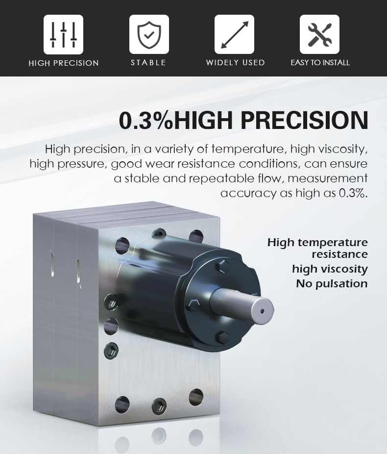 High precision, in a variety of temperature, high viscosity,  high pressure, good wear resistance conditions, can ensure  a stable and repeatable flow, measurement  accuracy as high as 0.3%.