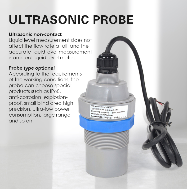 Ultrasonic non-contact  Liquid level measurement does not  affect the flow rate at all, and the  accurate liquid level measurement  is an ideal liquid level meter.  Probe type optional According to the requirements  of the working conditions, the  probe can choose special  products such as IP68,  anti-corrosion, explosion- proof, small blind area high  precision, ultra-low power  consumption, large range  and so on.